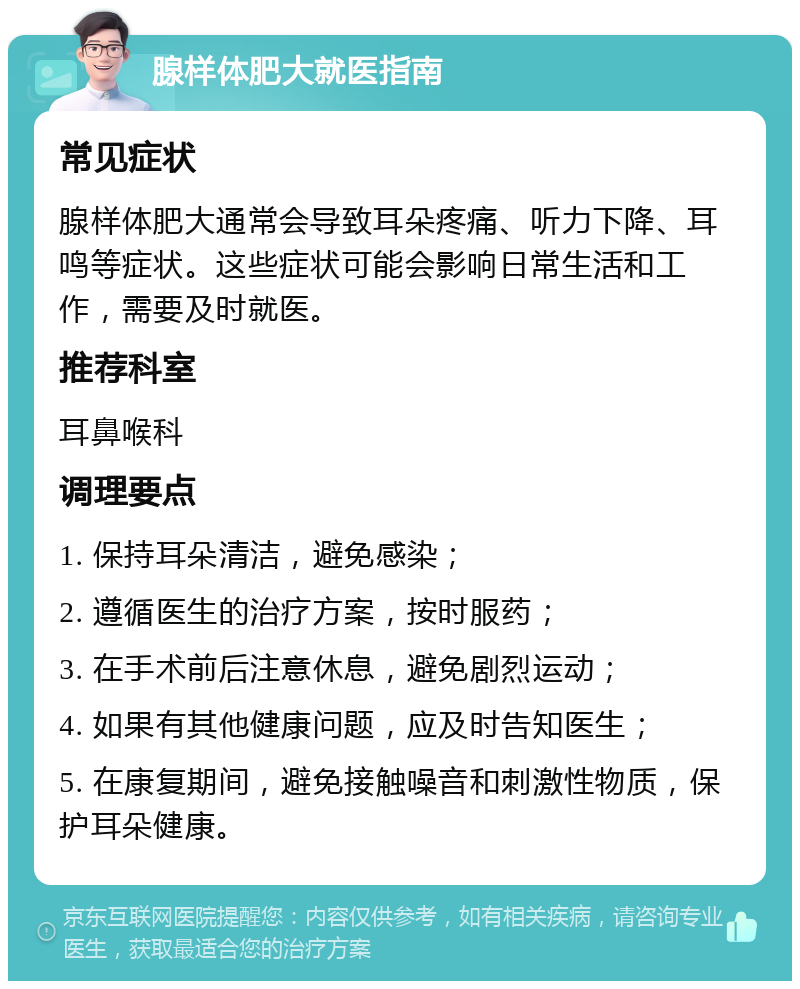 腺样体肥大就医指南 常见症状 腺样体肥大通常会导致耳朵疼痛、听力下降、耳鸣等症状。这些症状可能会影响日常生活和工作，需要及时就医。 推荐科室 耳鼻喉科 调理要点 1. 保持耳朵清洁，避免感染； 2. 遵循医生的治疗方案，按时服药； 3. 在手术前后注意休息，避免剧烈运动； 4. 如果有其他健康问题，应及时告知医生； 5. 在康复期间，避免接触噪音和刺激性物质，保护耳朵健康。