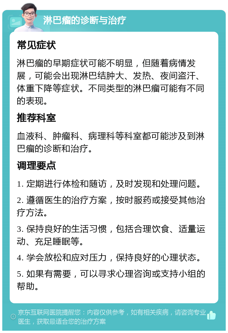 淋巴瘤的诊断与治疗 常见症状 淋巴瘤的早期症状可能不明显，但随着病情发展，可能会出现淋巴结肿大、发热、夜间盗汗、体重下降等症状。不同类型的淋巴瘤可能有不同的表现。 推荐科室 血液科、肿瘤科、病理科等科室都可能涉及到淋巴瘤的诊断和治疗。 调理要点 1. 定期进行体检和随访，及时发现和处理问题。 2. 遵循医生的治疗方案，按时服药或接受其他治疗方法。 3. 保持良好的生活习惯，包括合理饮食、适量运动、充足睡眠等。 4. 学会放松和应对压力，保持良好的心理状态。 5. 如果有需要，可以寻求心理咨询或支持小组的帮助。