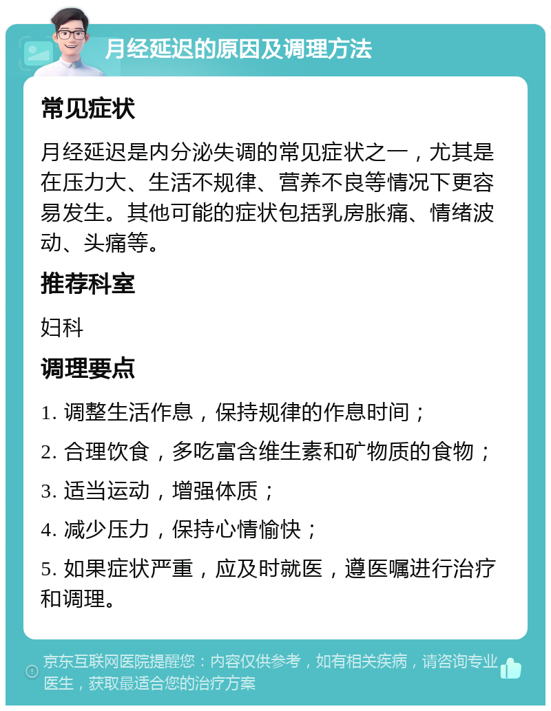 月经延迟的原因及调理方法 常见症状 月经延迟是内分泌失调的常见症状之一，尤其是在压力大、生活不规律、营养不良等情况下更容易发生。其他可能的症状包括乳房胀痛、情绪波动、头痛等。 推荐科室 妇科 调理要点 1. 调整生活作息，保持规律的作息时间； 2. 合理饮食，多吃富含维生素和矿物质的食物； 3. 适当运动，增强体质； 4. 减少压力，保持心情愉快； 5. 如果症状严重，应及时就医，遵医嘱进行治疗和调理。