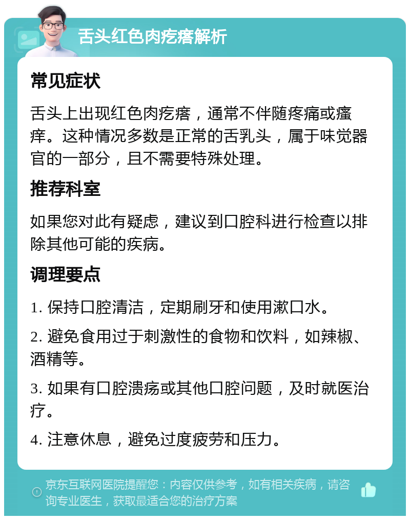 舌头红色肉疙瘩解析 常见症状 舌头上出现红色肉疙瘩，通常不伴随疼痛或瘙痒。这种情况多数是正常的舌乳头，属于味觉器官的一部分，且不需要特殊处理。 推荐科室 如果您对此有疑虑，建议到口腔科进行检查以排除其他可能的疾病。 调理要点 1. 保持口腔清洁，定期刷牙和使用漱口水。 2. 避免食用过于刺激性的食物和饮料，如辣椒、酒精等。 3. 如果有口腔溃疡或其他口腔问题，及时就医治疗。 4. 注意休息，避免过度疲劳和压力。