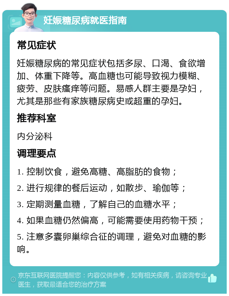 妊娠糖尿病就医指南 常见症状 妊娠糖尿病的常见症状包括多尿、口渴、食欲增加、体重下降等。高血糖也可能导致视力模糊、疲劳、皮肤瘙痒等问题。易感人群主要是孕妇，尤其是那些有家族糖尿病史或超重的孕妇。 推荐科室 内分泌科 调理要点 1. 控制饮食，避免高糖、高脂肪的食物； 2. 进行规律的餐后运动，如散步、瑜伽等； 3. 定期测量血糖，了解自己的血糖水平； 4. 如果血糖仍然偏高，可能需要使用药物干预； 5. 注意多囊卵巢综合征的调理，避免对血糖的影响。