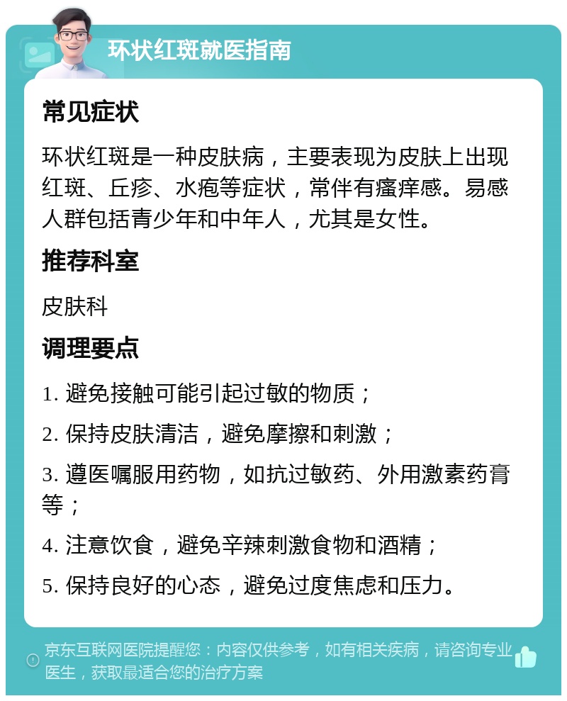 环状红斑就医指南 常见症状 环状红斑是一种皮肤病，主要表现为皮肤上出现红斑、丘疹、水疱等症状，常伴有瘙痒感。易感人群包括青少年和中年人，尤其是女性。 推荐科室 皮肤科 调理要点 1. 避免接触可能引起过敏的物质； 2. 保持皮肤清洁，避免摩擦和刺激； 3. 遵医嘱服用药物，如抗过敏药、外用激素药膏等； 4. 注意饮食，避免辛辣刺激食物和酒精； 5. 保持良好的心态，避免过度焦虑和压力。