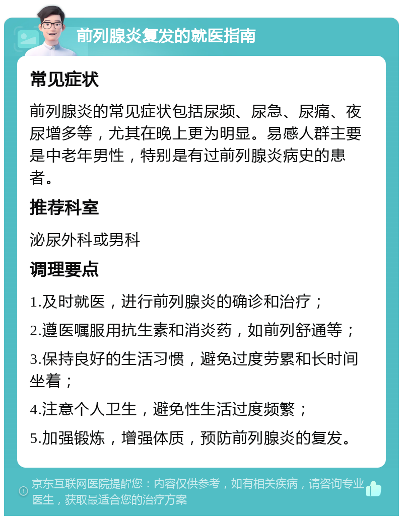 前列腺炎复发的就医指南 常见症状 前列腺炎的常见症状包括尿频、尿急、尿痛、夜尿增多等，尤其在晚上更为明显。易感人群主要是中老年男性，特别是有过前列腺炎病史的患者。 推荐科室 泌尿外科或男科 调理要点 1.及时就医，进行前列腺炎的确诊和治疗； 2.遵医嘱服用抗生素和消炎药，如前列舒通等； 3.保持良好的生活习惯，避免过度劳累和长时间坐着； 4.注意个人卫生，避免性生活过度频繁； 5.加强锻炼，增强体质，预防前列腺炎的复发。