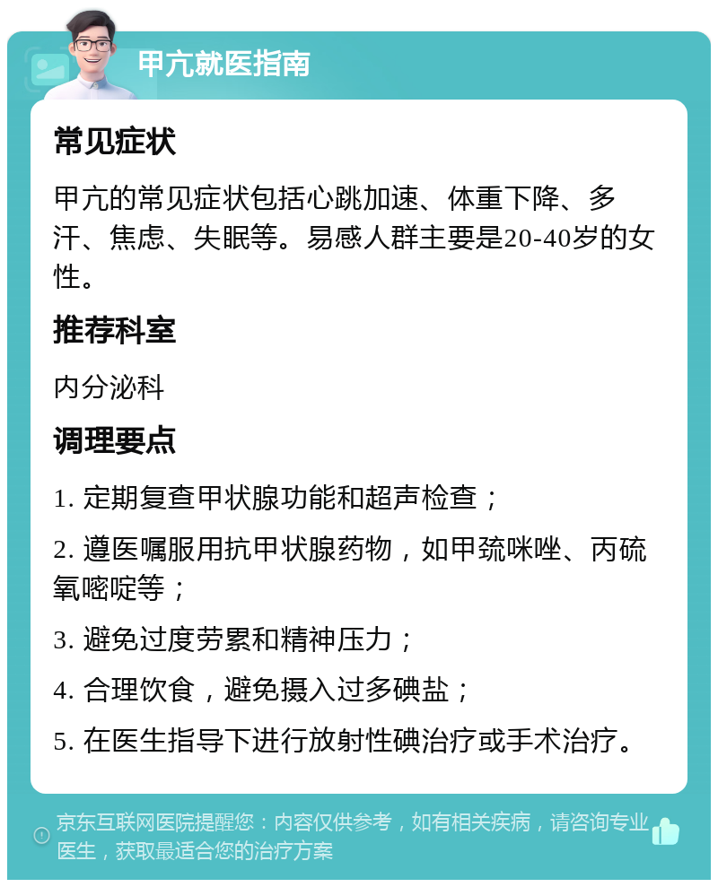 甲亢就医指南 常见症状 甲亢的常见症状包括心跳加速、体重下降、多汗、焦虑、失眠等。易感人群主要是20-40岁的女性。 推荐科室 内分泌科 调理要点 1. 定期复查甲状腺功能和超声检查； 2. 遵医嘱服用抗甲状腺药物，如甲巯咪唑、丙硫氧嘧啶等； 3. 避免过度劳累和精神压力； 4. 合理饮食，避免摄入过多碘盐； 5. 在医生指导下进行放射性碘治疗或手术治疗。