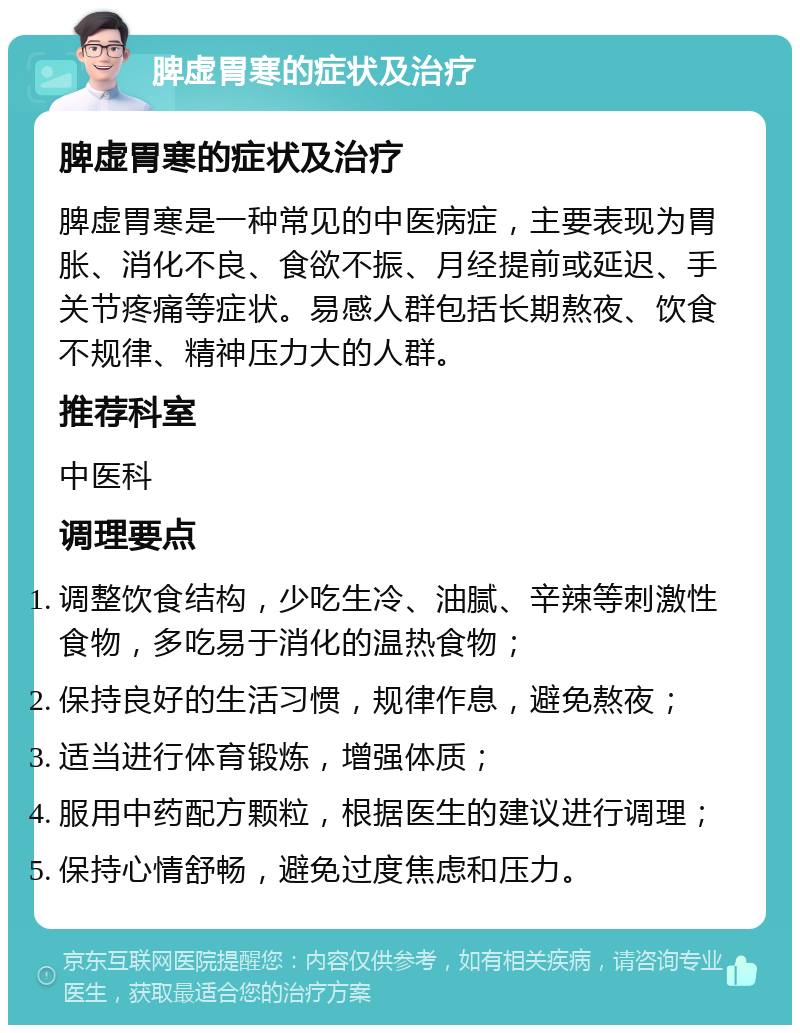 脾虚胃寒的症状及治疗 脾虚胃寒的症状及治疗 脾虚胃寒是一种常见的中医病症，主要表现为胃胀、消化不良、食欲不振、月经提前或延迟、手关节疼痛等症状。易感人群包括长期熬夜、饮食不规律、精神压力大的人群。 推荐科室 中医科 调理要点 调整饮食结构，少吃生冷、油腻、辛辣等刺激性食物，多吃易于消化的温热食物； 保持良好的生活习惯，规律作息，避免熬夜； 适当进行体育锻炼，增强体质； 服用中药配方颗粒，根据医生的建议进行调理； 保持心情舒畅，避免过度焦虑和压力。