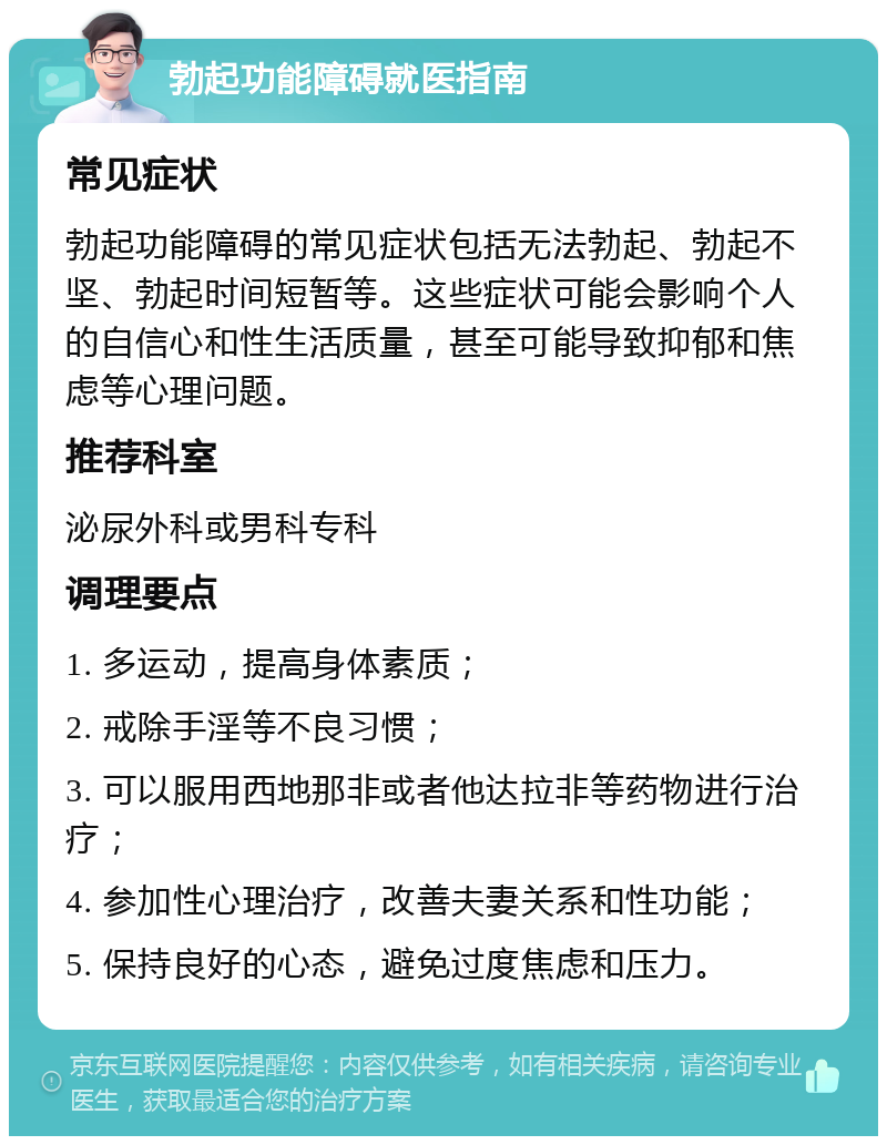 勃起功能障碍就医指南 常见症状 勃起功能障碍的常见症状包括无法勃起、勃起不坚、勃起时间短暂等。这些症状可能会影响个人的自信心和性生活质量，甚至可能导致抑郁和焦虑等心理问题。 推荐科室 泌尿外科或男科专科 调理要点 1. 多运动，提高身体素质； 2. 戒除手淫等不良习惯； 3. 可以服用西地那非或者他达拉非等药物进行治疗； 4. 参加性心理治疗，改善夫妻关系和性功能； 5. 保持良好的心态，避免过度焦虑和压力。