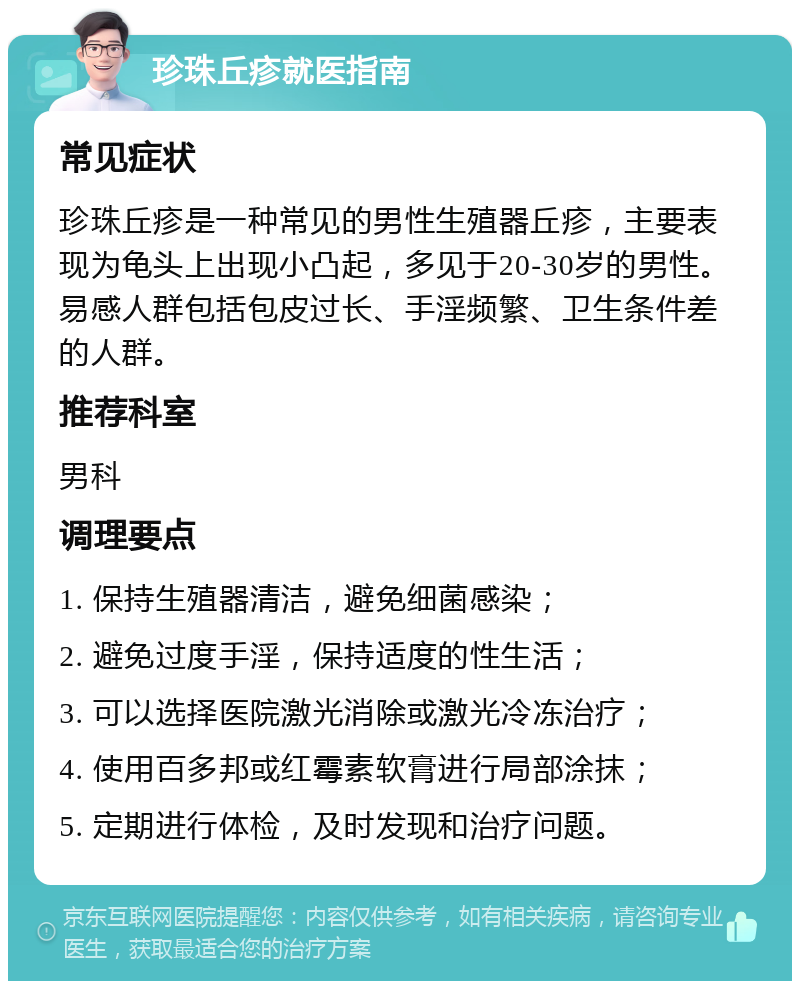 珍珠丘疹就医指南 常见症状 珍珠丘疹是一种常见的男性生殖器丘疹，主要表现为龟头上出现小凸起，多见于20-30岁的男性。易感人群包括包皮过长、手淫频繁、卫生条件差的人群。 推荐科室 男科 调理要点 1. 保持生殖器清洁，避免细菌感染； 2. 避免过度手淫，保持适度的性生活； 3. 可以选择医院激光消除或激光冷冻治疗； 4. 使用百多邦或红霉素软膏进行局部涂抹； 5. 定期进行体检，及时发现和治疗问题。