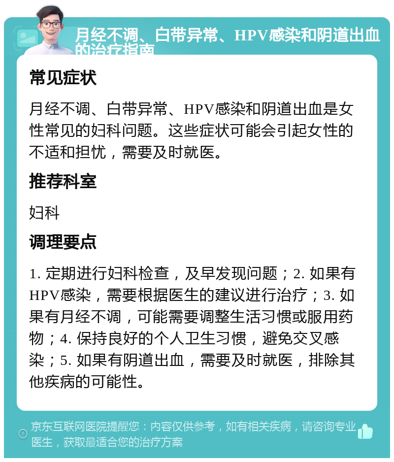 月经不调、白带异常、HPV感染和阴道出血的治疗指南 常见症状 月经不调、白带异常、HPV感染和阴道出血是女性常见的妇科问题。这些症状可能会引起女性的不适和担忧，需要及时就医。 推荐科室 妇科 调理要点 1. 定期进行妇科检查，及早发现问题；2. 如果有HPV感染，需要根据医生的建议进行治疗；3. 如果有月经不调，可能需要调整生活习惯或服用药物；4. 保持良好的个人卫生习惯，避免交叉感染；5. 如果有阴道出血，需要及时就医，排除其他疾病的可能性。