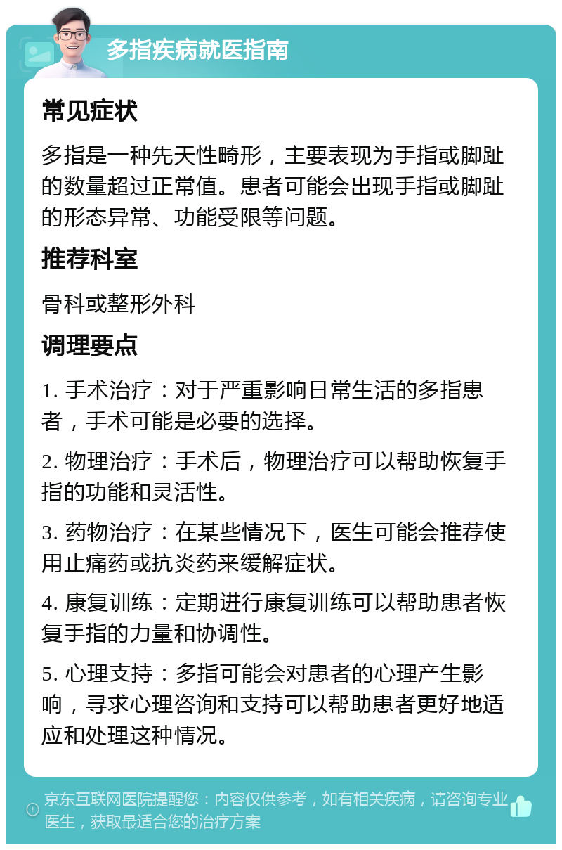 多指疾病就医指南 常见症状 多指是一种先天性畸形，主要表现为手指或脚趾的数量超过正常值。患者可能会出现手指或脚趾的形态异常、功能受限等问题。 推荐科室 骨科或整形外科 调理要点 1. 手术治疗：对于严重影响日常生活的多指患者，手术可能是必要的选择。 2. 物理治疗：手术后，物理治疗可以帮助恢复手指的功能和灵活性。 3. 药物治疗：在某些情况下，医生可能会推荐使用止痛药或抗炎药来缓解症状。 4. 康复训练：定期进行康复训练可以帮助患者恢复手指的力量和协调性。 5. 心理支持：多指可能会对患者的心理产生影响，寻求心理咨询和支持可以帮助患者更好地适应和处理这种情况。