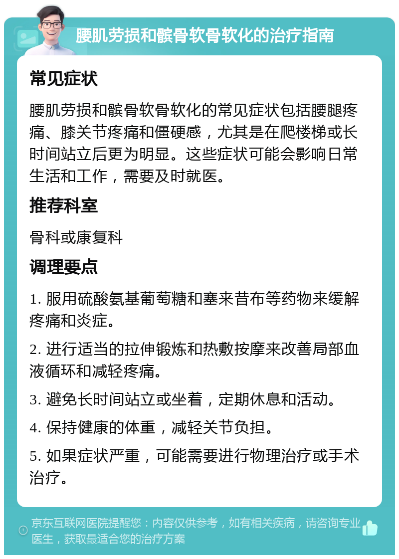 腰肌劳损和髌骨软骨软化的治疗指南 常见症状 腰肌劳损和髌骨软骨软化的常见症状包括腰腿疼痛、膝关节疼痛和僵硬感，尤其是在爬楼梯或长时间站立后更为明显。这些症状可能会影响日常生活和工作，需要及时就医。 推荐科室 骨科或康复科 调理要点 1. 服用硫酸氨基葡萄糖和塞来昔布等药物来缓解疼痛和炎症。 2. 进行适当的拉伸锻炼和热敷按摩来改善局部血液循环和减轻疼痛。 3. 避免长时间站立或坐着，定期休息和活动。 4. 保持健康的体重，减轻关节负担。 5. 如果症状严重，可能需要进行物理治疗或手术治疗。