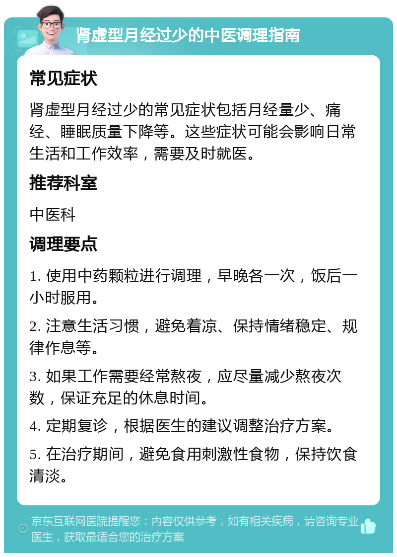 肾虚型月经过少的中医调理指南 常见症状 肾虚型月经过少的常见症状包括月经量少、痛经、睡眠质量下降等。这些症状可能会影响日常生活和工作效率，需要及时就医。 推荐科室 中医科 调理要点 1. 使用中药颗粒进行调理，早晚各一次，饭后一小时服用。 2. 注意生活习惯，避免着凉、保持情绪稳定、规律作息等。 3. 如果工作需要经常熬夜，应尽量减少熬夜次数，保证充足的休息时间。 4. 定期复诊，根据医生的建议调整治疗方案。 5. 在治疗期间，避免食用刺激性食物，保持饮食清淡。