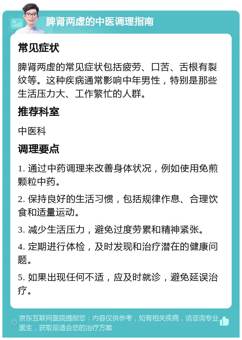 脾肾两虚的中医调理指南 常见症状 脾肾两虚的常见症状包括疲劳、口苦、舌根有裂纹等。这种疾病通常影响中年男性，特别是那些生活压力大、工作繁忙的人群。 推荐科室 中医科 调理要点 1. 通过中药调理来改善身体状况，例如使用免煎颗粒中药。 2. 保持良好的生活习惯，包括规律作息、合理饮食和适量运动。 3. 减少生活压力，避免过度劳累和精神紧张。 4. 定期进行体检，及时发现和治疗潜在的健康问题。 5. 如果出现任何不适，应及时就诊，避免延误治疗。