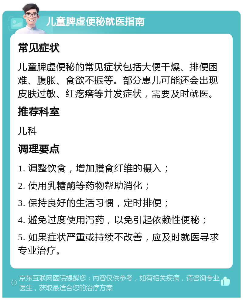 儿童脾虚便秘就医指南 常见症状 儿童脾虚便秘的常见症状包括大便干燥、排便困难、腹胀、食欲不振等。部分患儿可能还会出现皮肤过敏、红疙瘩等并发症状，需要及时就医。 推荐科室 儿科 调理要点 1. 调整饮食，增加膳食纤维的摄入； 2. 使用乳糖酶等药物帮助消化； 3. 保持良好的生活习惯，定时排便； 4. 避免过度使用泻药，以免引起依赖性便秘； 5. 如果症状严重或持续不改善，应及时就医寻求专业治疗。