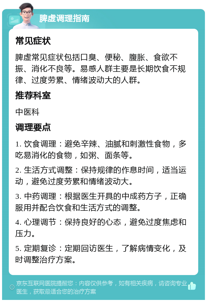 脾虚调理指南 常见症状 脾虚常见症状包括口臭、便秘、腹胀、食欲不振、消化不良等。易感人群主要是长期饮食不规律、过度劳累、情绪波动大的人群。 推荐科室 中医科 调理要点 1. 饮食调理：避免辛辣、油腻和刺激性食物，多吃易消化的食物，如粥、面条等。 2. 生活方式调整：保持规律的作息时间，适当运动，避免过度劳累和情绪波动大。 3. 中药调理：根据医生开具的中成药方子，正确服用并配合饮食和生活方式的调整。 4. 心理调节：保持良好的心态，避免过度焦虑和压力。 5. 定期复诊：定期回访医生，了解病情变化，及时调整治疗方案。