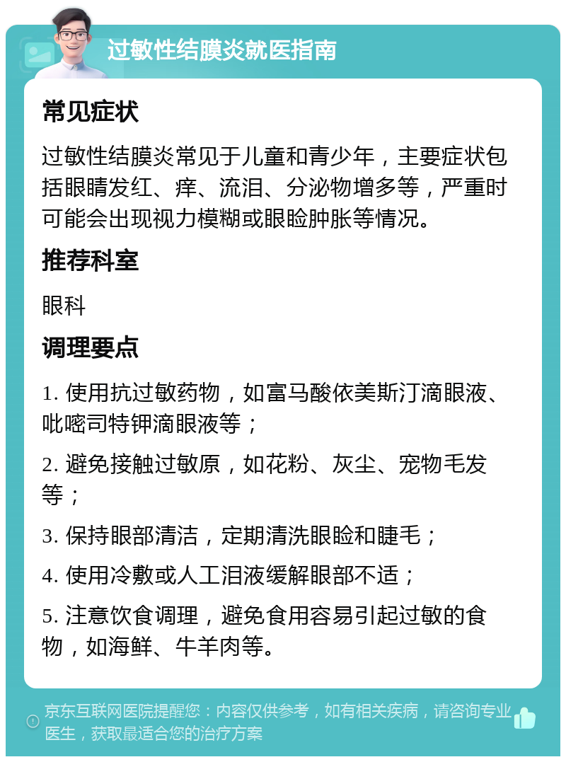 过敏性结膜炎就医指南 常见症状 过敏性结膜炎常见于儿童和青少年，主要症状包括眼睛发红、痒、流泪、分泌物增多等，严重时可能会出现视力模糊或眼睑肿胀等情况。 推荐科室 眼科 调理要点 1. 使用抗过敏药物，如富马酸依美斯汀滴眼液、吡嘧司特钾滴眼液等； 2. 避免接触过敏原，如花粉、灰尘、宠物毛发等； 3. 保持眼部清洁，定期清洗眼睑和睫毛； 4. 使用冷敷或人工泪液缓解眼部不适； 5. 注意饮食调理，避免食用容易引起过敏的食物，如海鲜、牛羊肉等。