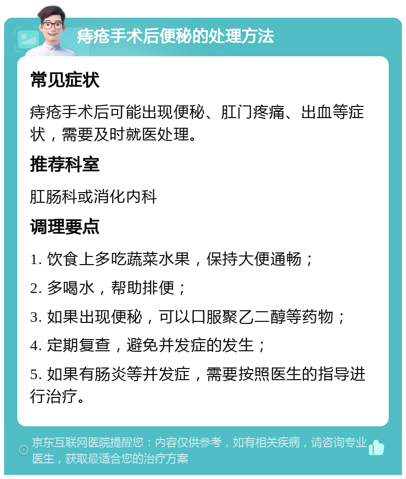 痔疮手术后便秘的处理方法 常见症状 痔疮手术后可能出现便秘、肛门疼痛、出血等症状，需要及时就医处理。 推荐科室 肛肠科或消化内科 调理要点 1. 饮食上多吃蔬菜水果，保持大便通畅； 2. 多喝水，帮助排便； 3. 如果出现便秘，可以口服聚乙二醇等药物； 4. 定期复查，避免并发症的发生； 5. 如果有肠炎等并发症，需要按照医生的指导进行治疗。