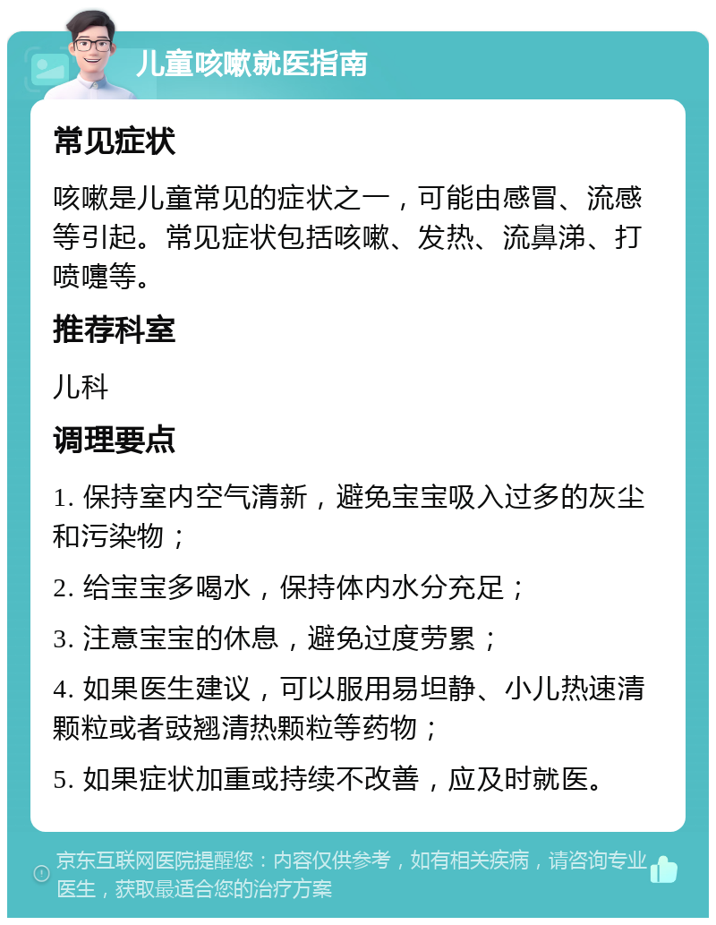 儿童咳嗽就医指南 常见症状 咳嗽是儿童常见的症状之一，可能由感冒、流感等引起。常见症状包括咳嗽、发热、流鼻涕、打喷嚏等。 推荐科室 儿科 调理要点 1. 保持室内空气清新，避免宝宝吸入过多的灰尘和污染物； 2. 给宝宝多喝水，保持体内水分充足； 3. 注意宝宝的休息，避免过度劳累； 4. 如果医生建议，可以服用易坦静、小儿热速清颗粒或者豉翘清热颗粒等药物； 5. 如果症状加重或持续不改善，应及时就医。