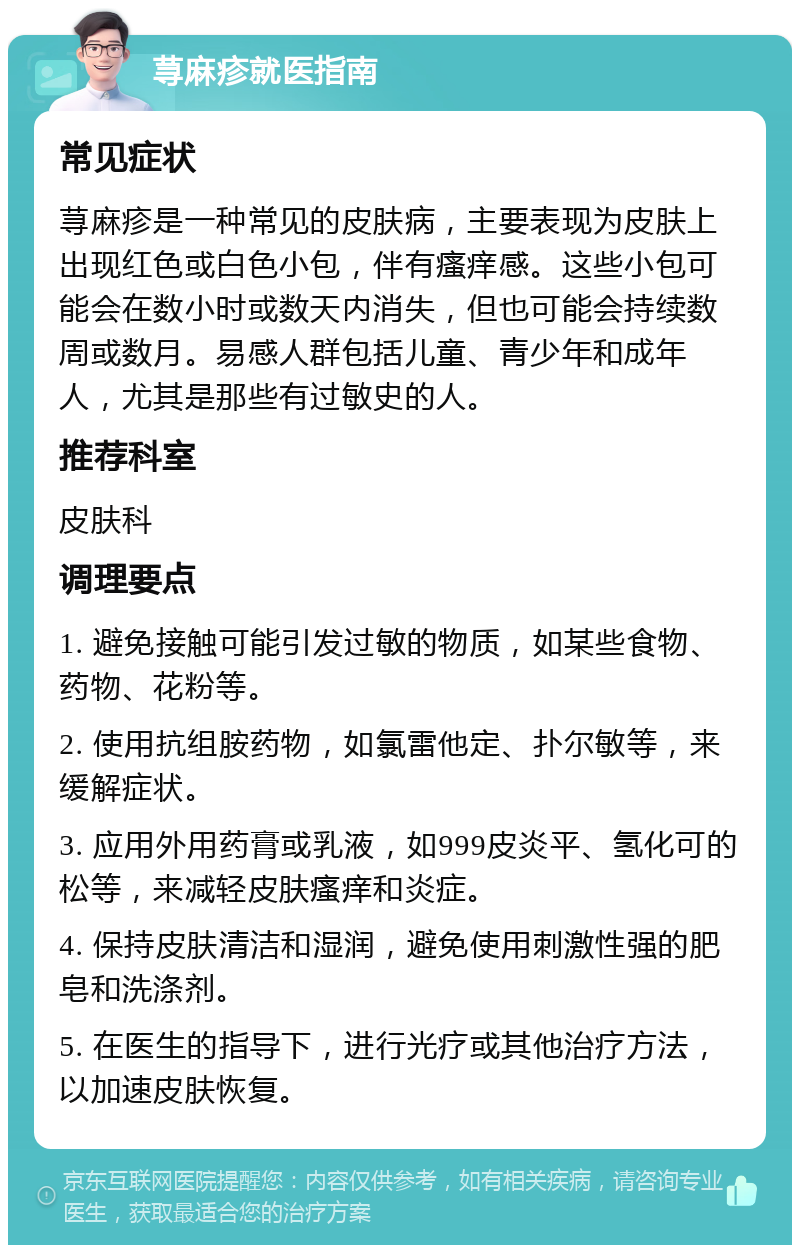 荨麻疹就医指南 常见症状 荨麻疹是一种常见的皮肤病，主要表现为皮肤上出现红色或白色小包，伴有瘙痒感。这些小包可能会在数小时或数天内消失，但也可能会持续数周或数月。易感人群包括儿童、青少年和成年人，尤其是那些有过敏史的人。 推荐科室 皮肤科 调理要点 1. 避免接触可能引发过敏的物质，如某些食物、药物、花粉等。 2. 使用抗组胺药物，如氯雷他定、扑尔敏等，来缓解症状。 3. 应用外用药膏或乳液，如999皮炎平、氢化可的松等，来减轻皮肤瘙痒和炎症。 4. 保持皮肤清洁和湿润，避免使用刺激性强的肥皂和洗涤剂。 5. 在医生的指导下，进行光疗或其他治疗方法，以加速皮肤恢复。