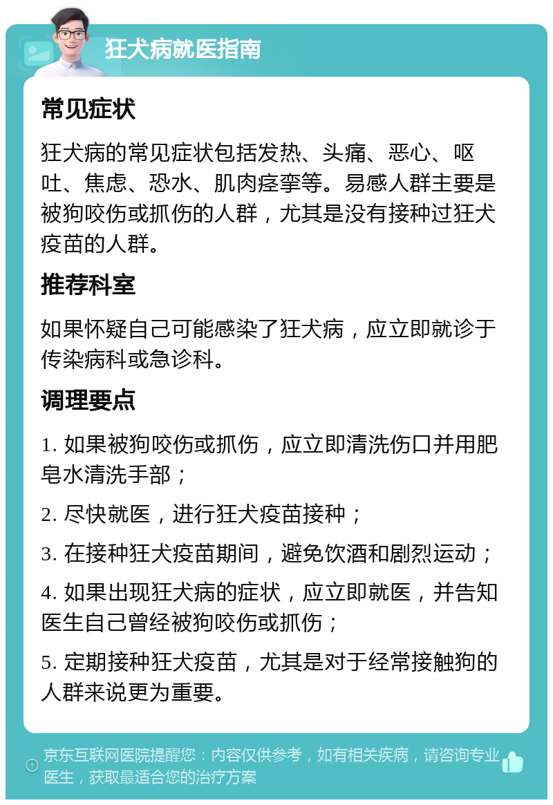 狂犬病就医指南 常见症状 狂犬病的常见症状包括发热、头痛、恶心、呕吐、焦虑、恐水、肌肉痉挛等。易感人群主要是被狗咬伤或抓伤的人群，尤其是没有接种过狂犬疫苗的人群。 推荐科室 如果怀疑自己可能感染了狂犬病，应立即就诊于传染病科或急诊科。 调理要点 1. 如果被狗咬伤或抓伤，应立即清洗伤口并用肥皂水清洗手部； 2. 尽快就医，进行狂犬疫苗接种； 3. 在接种狂犬疫苗期间，避免饮酒和剧烈运动； 4. 如果出现狂犬病的症状，应立即就医，并告知医生自己曾经被狗咬伤或抓伤； 5. 定期接种狂犬疫苗，尤其是对于经常接触狗的人群来说更为重要。