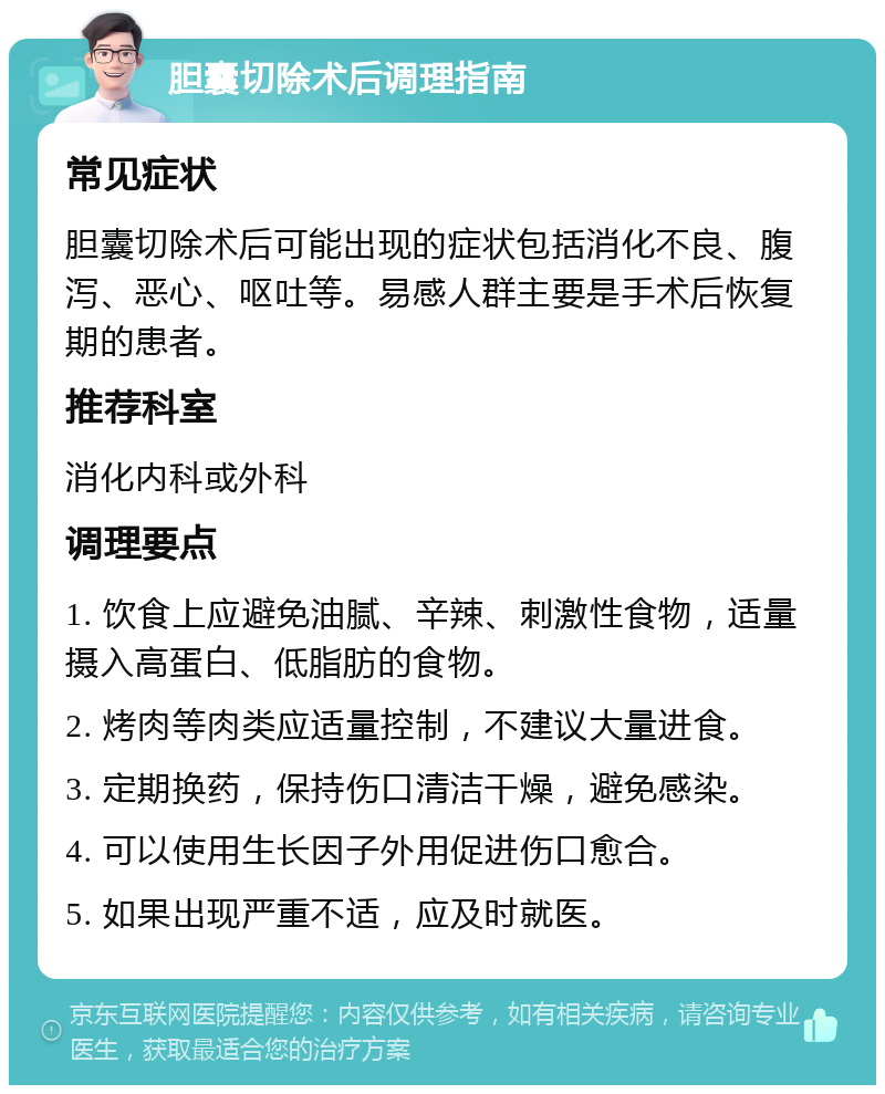 胆囊切除术后调理指南 常见症状 胆囊切除术后可能出现的症状包括消化不良、腹泻、恶心、呕吐等。易感人群主要是手术后恢复期的患者。 推荐科室 消化内科或外科 调理要点 1. 饮食上应避免油腻、辛辣、刺激性食物，适量摄入高蛋白、低脂肪的食物。 2. 烤肉等肉类应适量控制，不建议大量进食。 3. 定期换药，保持伤口清洁干燥，避免感染。 4. 可以使用生长因子外用促进伤口愈合。 5. 如果出现严重不适，应及时就医。