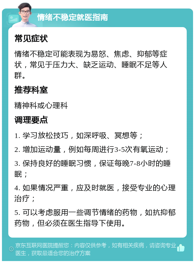 情绪不稳定就医指南 常见症状 情绪不稳定可能表现为易怒、焦虑、抑郁等症状，常见于压力大、缺乏运动、睡眠不足等人群。 推荐科室 精神科或心理科 调理要点 1. 学习放松技巧，如深呼吸、冥想等； 2. 增加运动量，例如每周进行3-5次有氧运动； 3. 保持良好的睡眠习惯，保证每晚7-8小时的睡眠； 4. 如果情况严重，应及时就医，接受专业的心理治疗； 5. 可以考虑服用一些调节情绪的药物，如抗抑郁药物，但必须在医生指导下使用。