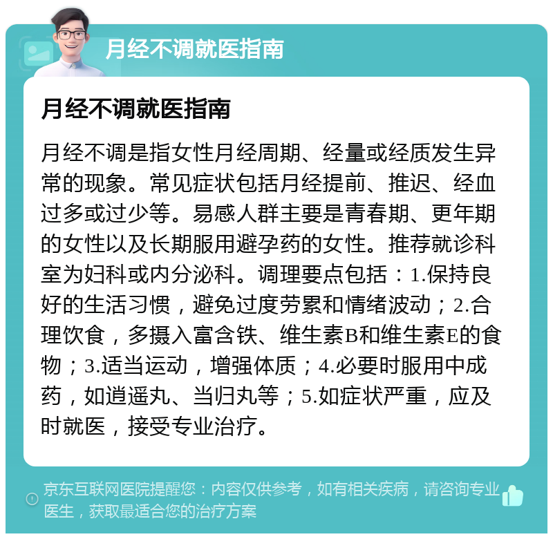 月经不调就医指南 月经不调就医指南 月经不调是指女性月经周期、经量或经质发生异常的现象。常见症状包括月经提前、推迟、经血过多或过少等。易感人群主要是青春期、更年期的女性以及长期服用避孕药的女性。推荐就诊科室为妇科或内分泌科。调理要点包括：1.保持良好的生活习惯，避免过度劳累和情绪波动；2.合理饮食，多摄入富含铁、维生素B和维生素E的食物；3.适当运动，增强体质；4.必要时服用中成药，如逍遥丸、当归丸等；5.如症状严重，应及时就医，接受专业治疗。