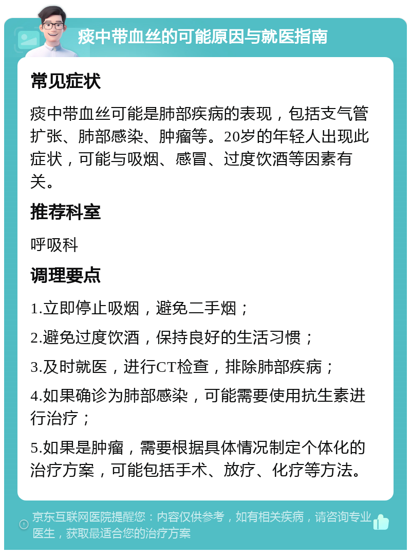 痰中带血丝的可能原因与就医指南 常见症状 痰中带血丝可能是肺部疾病的表现，包括支气管扩张、肺部感染、肿瘤等。20岁的年轻人出现此症状，可能与吸烟、感冒、过度饮酒等因素有关。 推荐科室 呼吸科 调理要点 1.立即停止吸烟，避免二手烟； 2.避免过度饮酒，保持良好的生活习惯； 3.及时就医，进行CT检查，排除肺部疾病； 4.如果确诊为肺部感染，可能需要使用抗生素进行治疗； 5.如果是肿瘤，需要根据具体情况制定个体化的治疗方案，可能包括手术、放疗、化疗等方法。