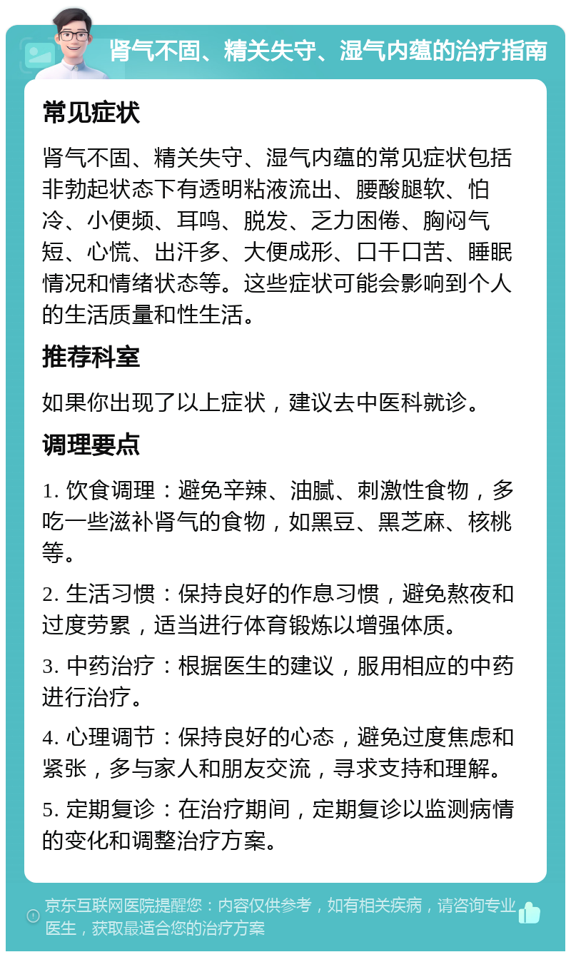 肾气不固、精关失守、湿气内蕴的治疗指南 常见症状 肾气不固、精关失守、湿气内蕴的常见症状包括非勃起状态下有透明粘液流出、腰酸腿软、怕冷、小便频、耳鸣、脱发、乏力困倦、胸闷气短、心慌、出汗多、大便成形、口干口苦、睡眠情况和情绪状态等。这些症状可能会影响到个人的生活质量和性生活。 推荐科室 如果你出现了以上症状，建议去中医科就诊。 调理要点 1. 饮食调理：避免辛辣、油腻、刺激性食物，多吃一些滋补肾气的食物，如黑豆、黑芝麻、核桃等。 2. 生活习惯：保持良好的作息习惯，避免熬夜和过度劳累，适当进行体育锻炼以增强体质。 3. 中药治疗：根据医生的建议，服用相应的中药进行治疗。 4. 心理调节：保持良好的心态，避免过度焦虑和紧张，多与家人和朋友交流，寻求支持和理解。 5. 定期复诊：在治疗期间，定期复诊以监测病情的变化和调整治疗方案。