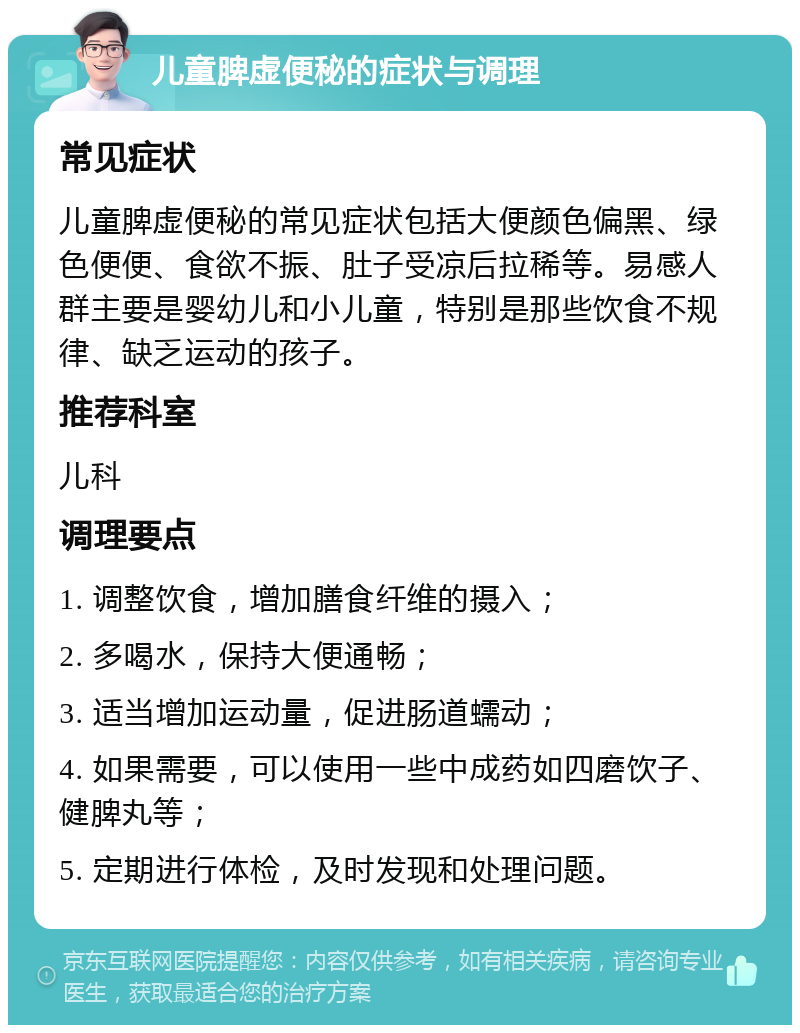 儿童脾虚便秘的症状与调理 常见症状 儿童脾虚便秘的常见症状包括大便颜色偏黑、绿色便便、食欲不振、肚子受凉后拉稀等。易感人群主要是婴幼儿和小儿童，特别是那些饮食不规律、缺乏运动的孩子。 推荐科室 儿科 调理要点 1. 调整饮食，增加膳食纤维的摄入； 2. 多喝水，保持大便通畅； 3. 适当增加运动量，促进肠道蠕动； 4. 如果需要，可以使用一些中成药如四磨饮子、健脾丸等； 5. 定期进行体检，及时发现和处理问题。