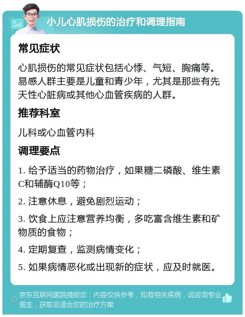 小儿心肌损伤的治疗和调理指南 常见症状 心肌损伤的常见症状包括心悸、气短、胸痛等。易感人群主要是儿童和青少年，尤其是那些有先天性心脏病或其他心血管疾病的人群。 推荐科室 儿科或心血管内科 调理要点 1. 给予适当的药物治疗，如果糖二磷酸、维生素C和辅酶Q10等； 2. 注意休息，避免剧烈运动； 3. 饮食上应注意营养均衡，多吃富含维生素和矿物质的食物； 4. 定期复查，监测病情变化； 5. 如果病情恶化或出现新的症状，应及时就医。