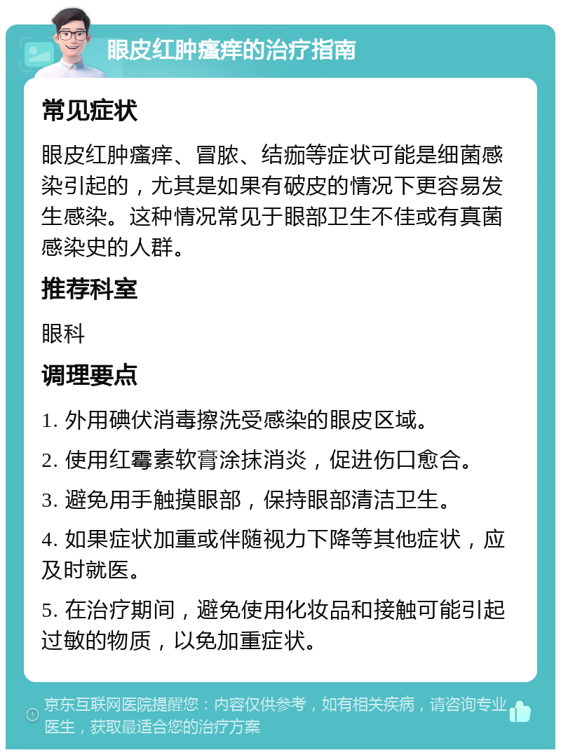 眼皮红肿瘙痒的治疗指南 常见症状 眼皮红肿瘙痒、冒脓、结痂等症状可能是细菌感染引起的，尤其是如果有破皮的情况下更容易发生感染。这种情况常见于眼部卫生不佳或有真菌感染史的人群。 推荐科室 眼科 调理要点 1. 外用碘伏消毒擦洗受感染的眼皮区域。 2. 使用红霉素软膏涂抹消炎，促进伤口愈合。 3. 避免用手触摸眼部，保持眼部清洁卫生。 4. 如果症状加重或伴随视力下降等其他症状，应及时就医。 5. 在治疗期间，避免使用化妆品和接触可能引起过敏的物质，以免加重症状。