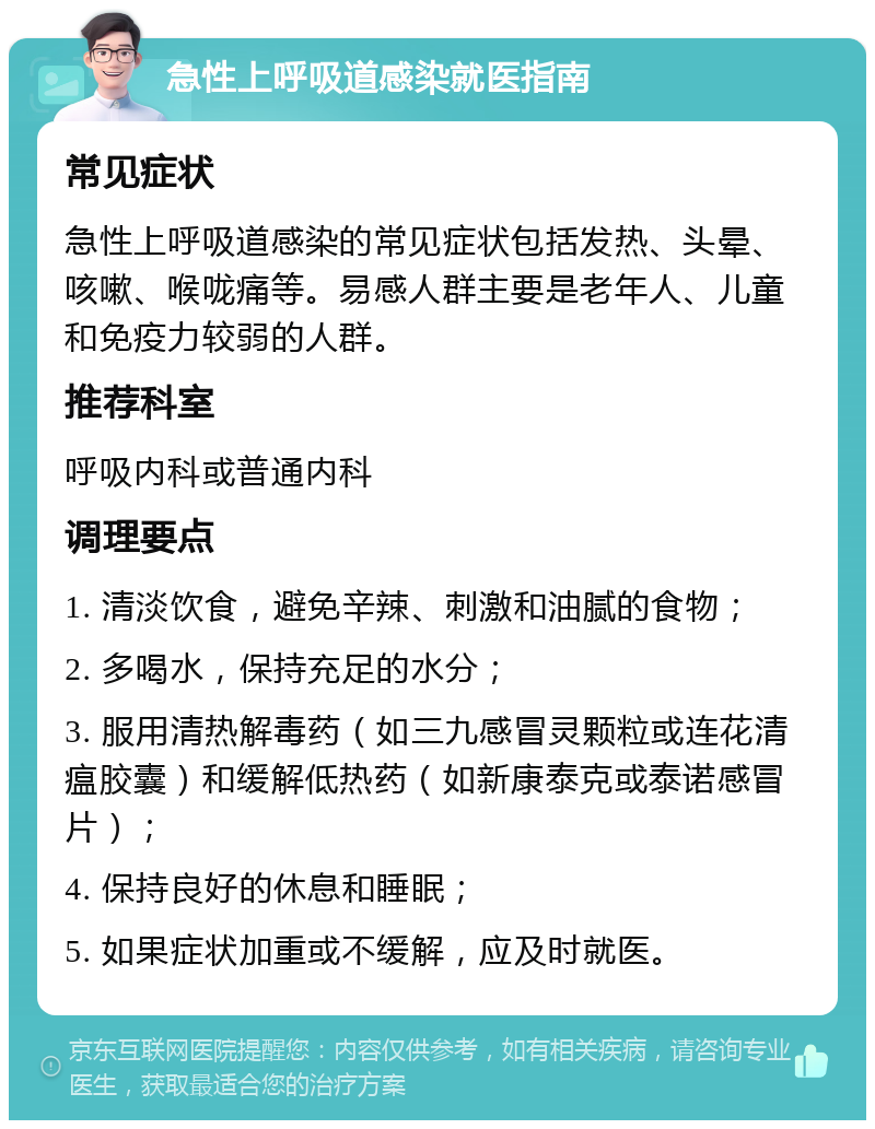 急性上呼吸道感染就医指南 常见症状 急性上呼吸道感染的常见症状包括发热、头晕、咳嗽、喉咙痛等。易感人群主要是老年人、儿童和免疫力较弱的人群。 推荐科室 呼吸内科或普通内科 调理要点 1. 清淡饮食，避免辛辣、刺激和油腻的食物； 2. 多喝水，保持充足的水分； 3. 服用清热解毒药（如三九感冒灵颗粒或连花清瘟胶囊）和缓解低热药（如新康泰克或泰诺感冒片）； 4. 保持良好的休息和睡眠； 5. 如果症状加重或不缓解，应及时就医。