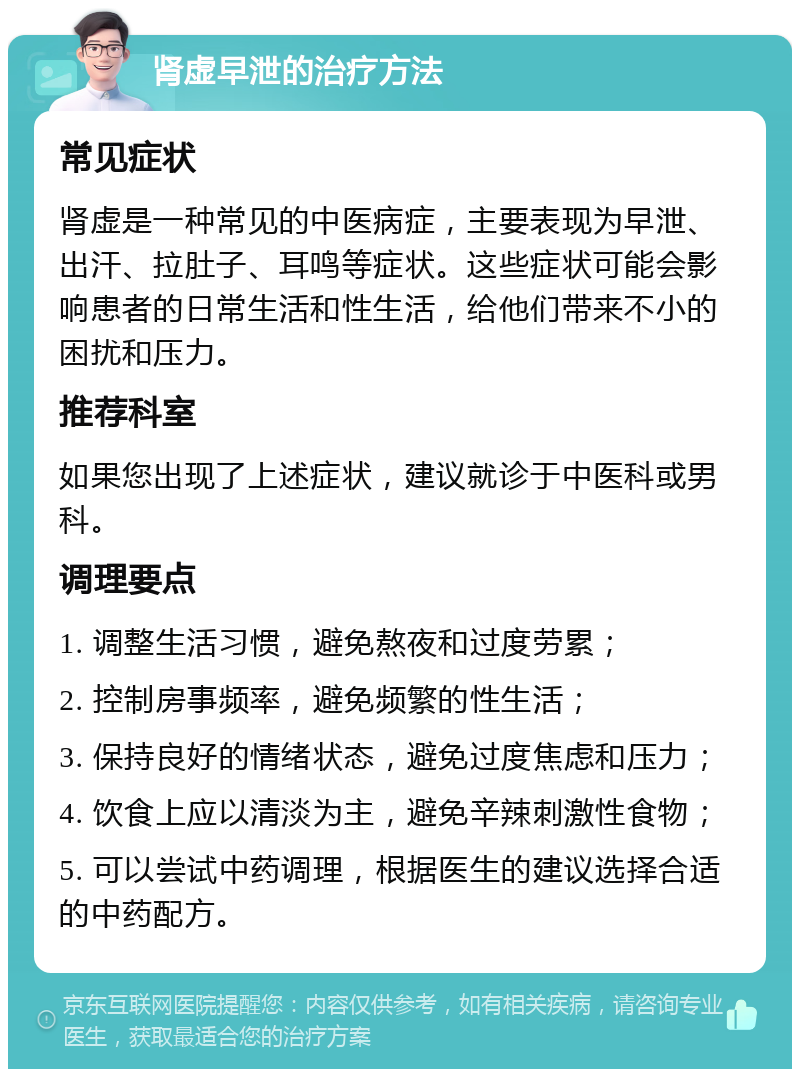 肾虚早泄的治疗方法 常见症状 肾虚是一种常见的中医病症，主要表现为早泄、出汗、拉肚子、耳鸣等症状。这些症状可能会影响患者的日常生活和性生活，给他们带来不小的困扰和压力。 推荐科室 如果您出现了上述症状，建议就诊于中医科或男科。 调理要点 1. 调整生活习惯，避免熬夜和过度劳累； 2. 控制房事频率，避免频繁的性生活； 3. 保持良好的情绪状态，避免过度焦虑和压力； 4. 饮食上应以清淡为主，避免辛辣刺激性食物； 5. 可以尝试中药调理，根据医生的建议选择合适的中药配方。