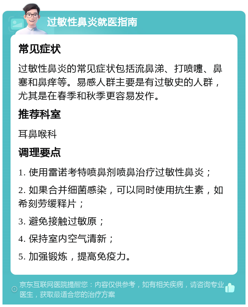 过敏性鼻炎就医指南 常见症状 过敏性鼻炎的常见症状包括流鼻涕、打喷嚏、鼻塞和鼻痒等。易感人群主要是有过敏史的人群，尤其是在春季和秋季更容易发作。 推荐科室 耳鼻喉科 调理要点 1. 使用雷诺考特喷鼻剂喷鼻治疗过敏性鼻炎； 2. 如果合并细菌感染，可以同时使用抗生素，如希刻劳缓释片； 3. 避免接触过敏原； 4. 保持室内空气清新； 5. 加强锻炼，提高免疫力。