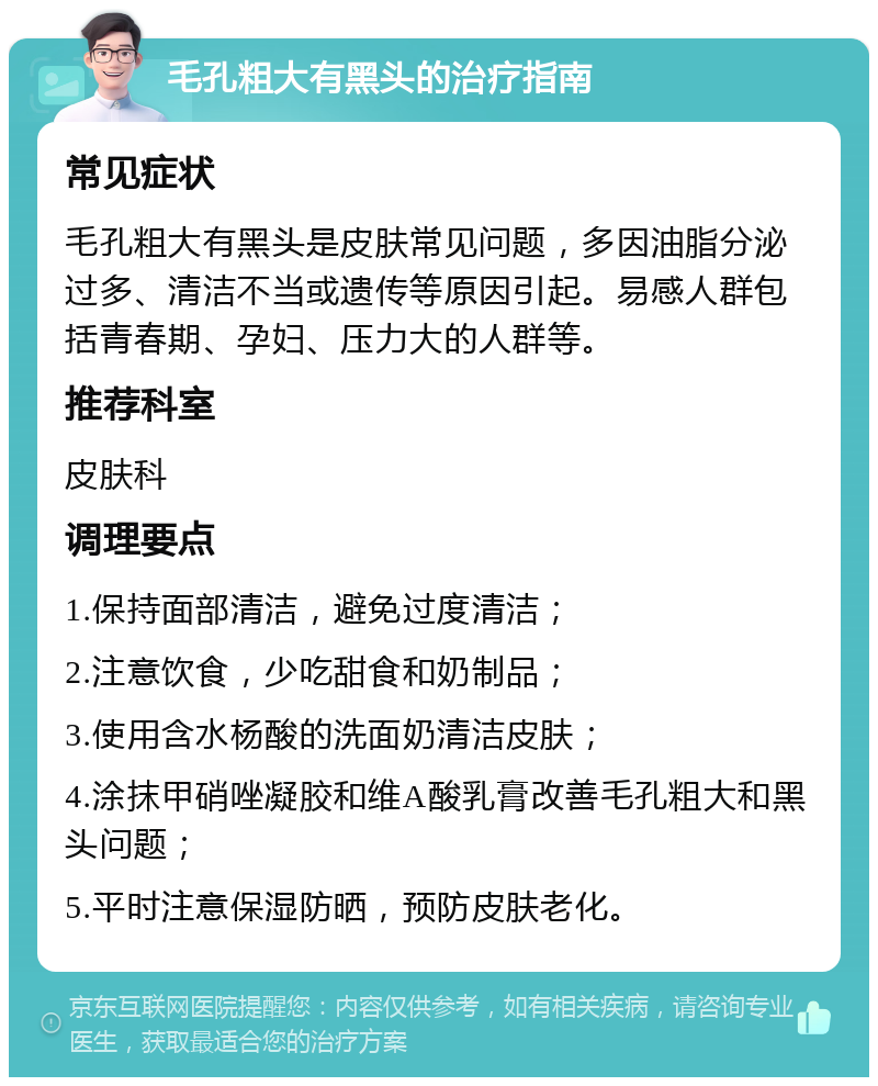 毛孔粗大有黑头的治疗指南 常见症状 毛孔粗大有黑头是皮肤常见问题，多因油脂分泌过多、清洁不当或遗传等原因引起。易感人群包括青春期、孕妇、压力大的人群等。 推荐科室 皮肤科 调理要点 1.保持面部清洁，避免过度清洁； 2.注意饮食，少吃甜食和奶制品； 3.使用含水杨酸的洗面奶清洁皮肤； 4.涂抹甲硝唑凝胶和维A酸乳膏改善毛孔粗大和黑头问题； 5.平时注意保湿防晒，预防皮肤老化。