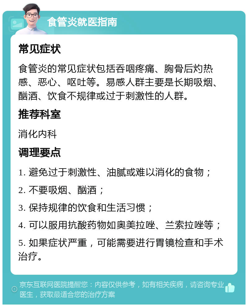 食管炎就医指南 常见症状 食管炎的常见症状包括吞咽疼痛、胸骨后灼热感、恶心、呕吐等。易感人群主要是长期吸烟、酗酒、饮食不规律或过于刺激性的人群。 推荐科室 消化内科 调理要点 1. 避免过于刺激性、油腻或难以消化的食物； 2. 不要吸烟、酗酒； 3. 保持规律的饮食和生活习惯； 4. 可以服用抗酸药物如奥美拉唑、兰索拉唑等； 5. 如果症状严重，可能需要进行胃镜检查和手术治疗。