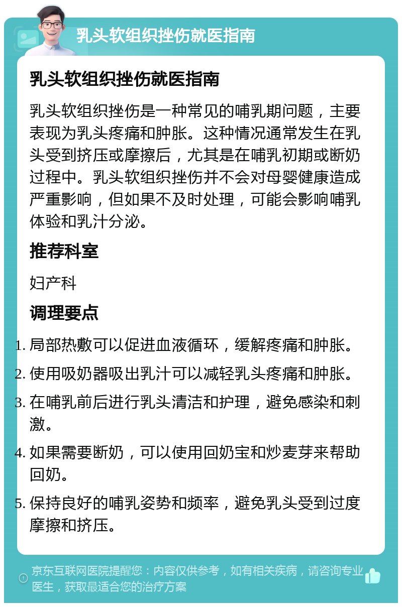 乳头软组织挫伤就医指南 乳头软组织挫伤就医指南 乳头软组织挫伤是一种常见的哺乳期问题，主要表现为乳头疼痛和肿胀。这种情况通常发生在乳头受到挤压或摩擦后，尤其是在哺乳初期或断奶过程中。乳头软组织挫伤并不会对母婴健康造成严重影响，但如果不及时处理，可能会影响哺乳体验和乳汁分泌。 推荐科室 妇产科 调理要点 局部热敷可以促进血液循环，缓解疼痛和肿胀。 使用吸奶器吸出乳汁可以减轻乳头疼痛和肿胀。 在哺乳前后进行乳头清洁和护理，避免感染和刺激。 如果需要断奶，可以使用回奶宝和炒麦芽来帮助回奶。 保持良好的哺乳姿势和频率，避免乳头受到过度摩擦和挤压。