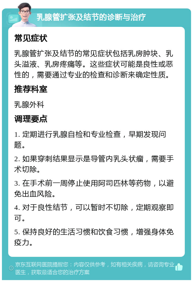 乳腺管扩张及结节的诊断与治疗 常见症状 乳腺管扩张及结节的常见症状包括乳房肿块、乳头溢液、乳房疼痛等。这些症状可能是良性或恶性的，需要通过专业的检查和诊断来确定性质。 推荐科室 乳腺外科 调理要点 1. 定期进行乳腺自检和专业检查，早期发现问题。 2. 如果穿刺结果显示是导管内乳头状瘤，需要手术切除。 3. 在手术前一周停止使用阿司匹林等药物，以避免出血风险。 4. 对于良性结节，可以暂时不切除，定期观察即可。 5. 保持良好的生活习惯和饮食习惯，增强身体免疫力。