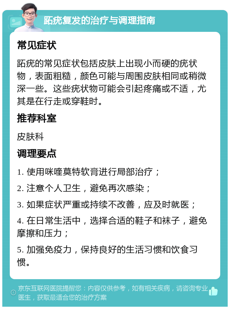 跖疣复发的治疗与调理指南 常见症状 跖疣的常见症状包括皮肤上出现小而硬的疣状物，表面粗糙，颜色可能与周围皮肤相同或稍微深一些。这些疣状物可能会引起疼痛或不适，尤其是在行走或穿鞋时。 推荐科室 皮肤科 调理要点 1. 使用咪喹莫特软膏进行局部治疗； 2. 注意个人卫生，避免再次感染； 3. 如果症状严重或持续不改善，应及时就医； 4. 在日常生活中，选择合适的鞋子和袜子，避免摩擦和压力； 5. 加强免疫力，保持良好的生活习惯和饮食习惯。