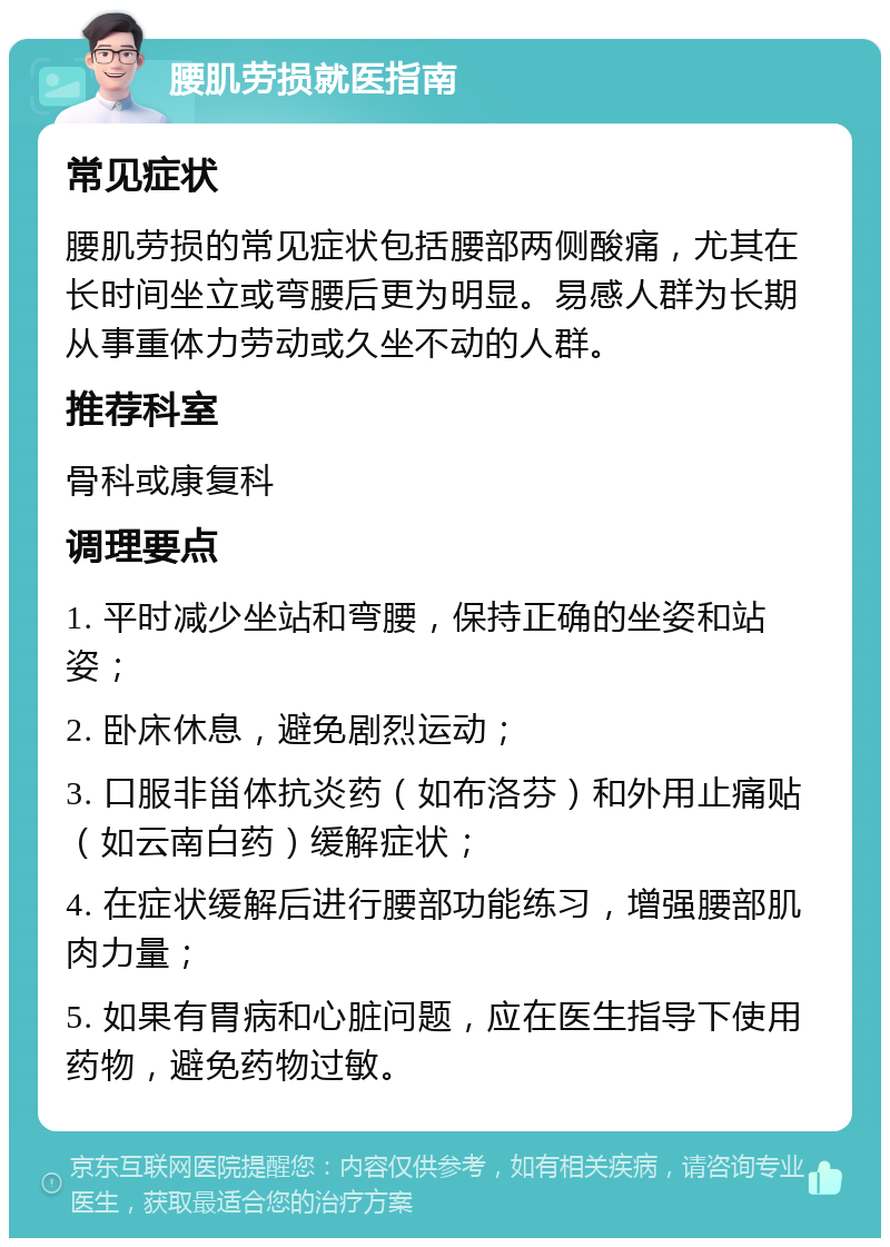 腰肌劳损就医指南 常见症状 腰肌劳损的常见症状包括腰部两侧酸痛，尤其在长时间坐立或弯腰后更为明显。易感人群为长期从事重体力劳动或久坐不动的人群。 推荐科室 骨科或康复科 调理要点 1. 平时减少坐站和弯腰，保持正确的坐姿和站姿； 2. 卧床休息，避免剧烈运动； 3. 口服非甾体抗炎药（如布洛芬）和外用止痛贴（如云南白药）缓解症状； 4. 在症状缓解后进行腰部功能练习，增强腰部肌肉力量； 5. 如果有胃病和心脏问题，应在医生指导下使用药物，避免药物过敏。