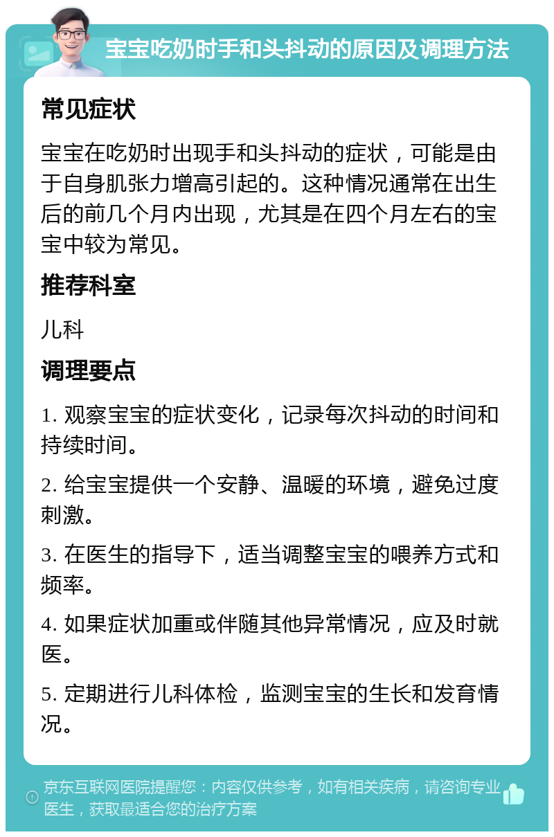 宝宝吃奶时手和头抖动的原因及调理方法 常见症状 宝宝在吃奶时出现手和头抖动的症状，可能是由于自身肌张力增高引起的。这种情况通常在出生后的前几个月内出现，尤其是在四个月左右的宝宝中较为常见。 推荐科室 儿科 调理要点 1. 观察宝宝的症状变化，记录每次抖动的时间和持续时间。 2. 给宝宝提供一个安静、温暖的环境，避免过度刺激。 3. 在医生的指导下，适当调整宝宝的喂养方式和频率。 4. 如果症状加重或伴随其他异常情况，应及时就医。 5. 定期进行儿科体检，监测宝宝的生长和发育情况。