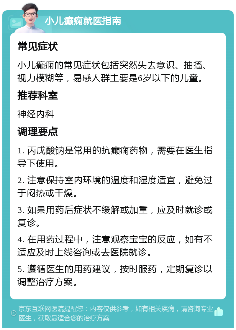 小儿癫痫就医指南 常见症状 小儿癫痫的常见症状包括突然失去意识、抽搐、视力模糊等，易感人群主要是6岁以下的儿童。 推荐科室 神经内科 调理要点 1. 丙戊酸钠是常用的抗癫痫药物，需要在医生指导下使用。 2. 注意保持室内环境的温度和湿度适宜，避免过于闷热或干燥。 3. 如果用药后症状不缓解或加重，应及时就诊或复诊。 4. 在用药过程中，注意观察宝宝的反应，如有不适应及时上线咨询或去医院就诊。 5. 遵循医生的用药建议，按时服药，定期复诊以调整治疗方案。