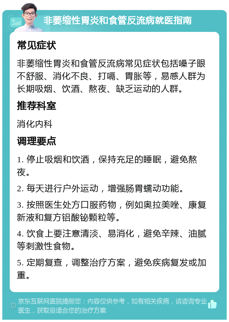 非萎缩性胃炎和食管反流病就医指南 常见症状 非萎缩性胃炎和食管反流病常见症状包括嗓子眼不舒服、消化不良、打嗝、胃胀等，易感人群为长期吸烟、饮酒、熬夜、缺乏运动的人群。 推荐科室 消化内科 调理要点 1. 停止吸烟和饮酒，保持充足的睡眠，避免熬夜。 2. 每天进行户外运动，增强肠胃蠕动功能。 3. 按照医生处方口服药物，例如奥拉美唑、康复新液和复方铝酸铋颗粒等。 4. 饮食上要注意清淡、易消化，避免辛辣、油腻等刺激性食物。 5. 定期复查，调整治疗方案，避免疾病复发或加重。