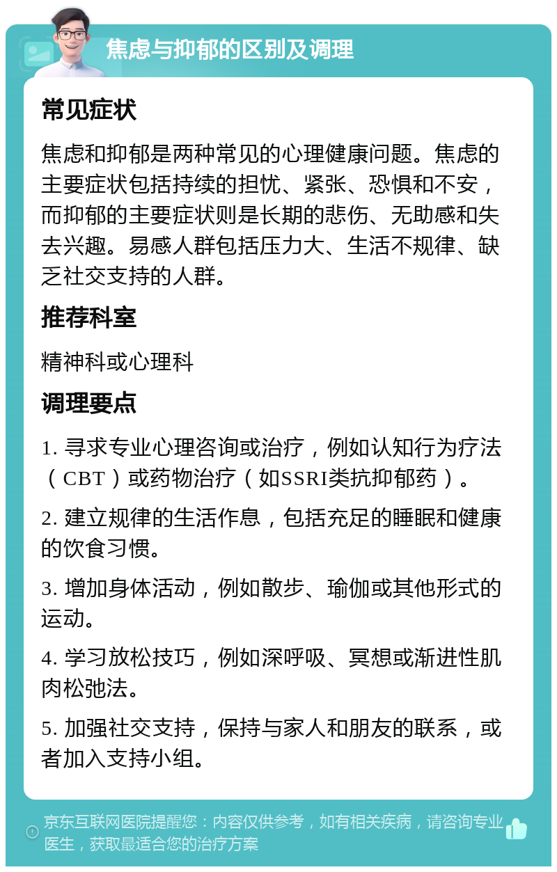 焦虑与抑郁的区别及调理 常见症状 焦虑和抑郁是两种常见的心理健康问题。焦虑的主要症状包括持续的担忧、紧张、恐惧和不安，而抑郁的主要症状则是长期的悲伤、无助感和失去兴趣。易感人群包括压力大、生活不规律、缺乏社交支持的人群。 推荐科室 精神科或心理科 调理要点 1. 寻求专业心理咨询或治疗，例如认知行为疗法（CBT）或药物治疗（如SSRI类抗抑郁药）。 2. 建立规律的生活作息，包括充足的睡眠和健康的饮食习惯。 3. 增加身体活动，例如散步、瑜伽或其他形式的运动。 4. 学习放松技巧，例如深呼吸、冥想或渐进性肌肉松弛法。 5. 加强社交支持，保持与家人和朋友的联系，或者加入支持小组。