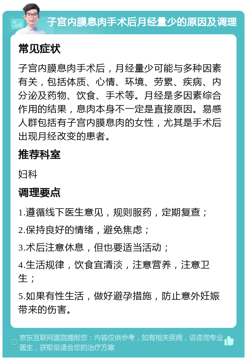 子宫内膜息肉手术后月经量少的原因及调理 常见症状 子宫内膜息肉手术后，月经量少可能与多种因素有关，包括体质、心情、环境、劳累、疾病、内分泌及药物、饮食、手术等。月经是多因素综合作用的结果，息肉本身不一定是直接原因。易感人群包括有子宫内膜息肉的女性，尤其是手术后出现月经改变的患者。 推荐科室 妇科 调理要点 1.遵循线下医生意见，规则服药，定期复查； 2.保持良好的情绪，避免焦虑； 3.术后注意休息，但也要适当活动； 4.生活规律，饮食宜清淡，注意营养，注意卫生； 5.如果有性生活，做好避孕措施，防止意外妊娠带来的伤害。