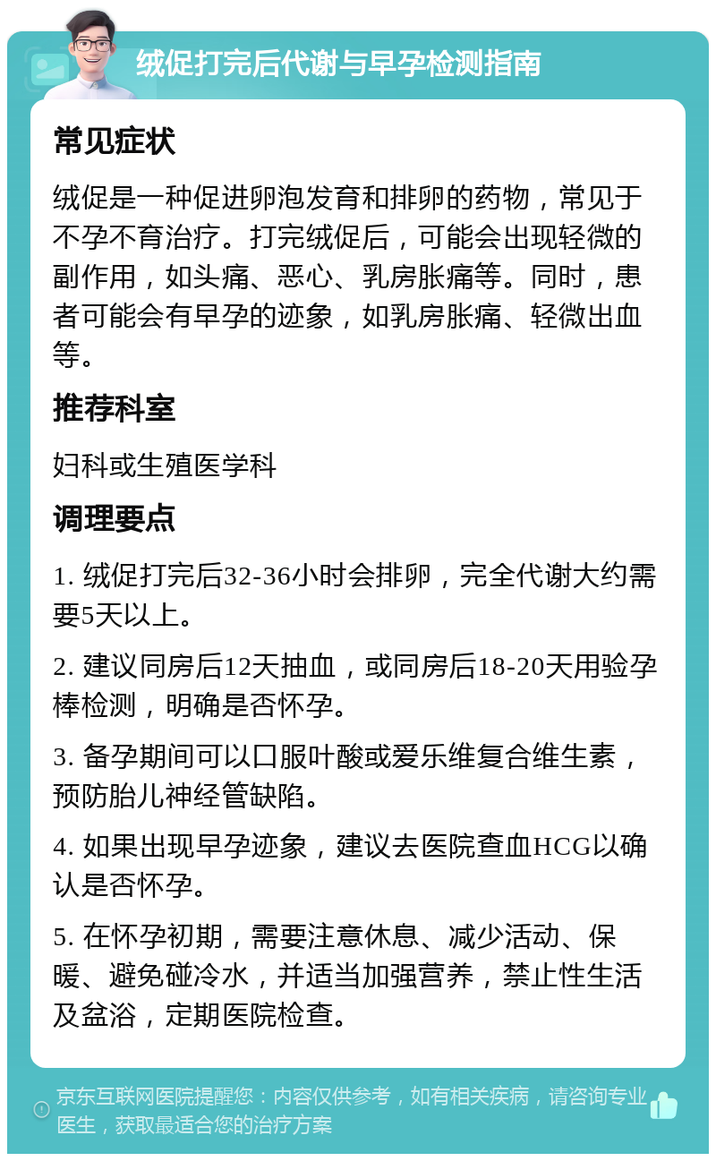 绒促打完后代谢与早孕检测指南 常见症状 绒促是一种促进卵泡发育和排卵的药物，常见于不孕不育治疗。打完绒促后，可能会出现轻微的副作用，如头痛、恶心、乳房胀痛等。同时，患者可能会有早孕的迹象，如乳房胀痛、轻微出血等。 推荐科室 妇科或生殖医学科 调理要点 1. 绒促打完后32-36小时会排卵，完全代谢大约需要5天以上。 2. 建议同房后12天抽血，或同房后18-20天用验孕棒检测，明确是否怀孕。 3. 备孕期间可以口服叶酸或爱乐维复合维生素，预防胎儿神经管缺陷。 4. 如果出现早孕迹象，建议去医院查血HCG以确认是否怀孕。 5. 在怀孕初期，需要注意休息、减少活动、保暖、避免碰冷水，并适当加强营养，禁止性生活及盆浴，定期医院检查。