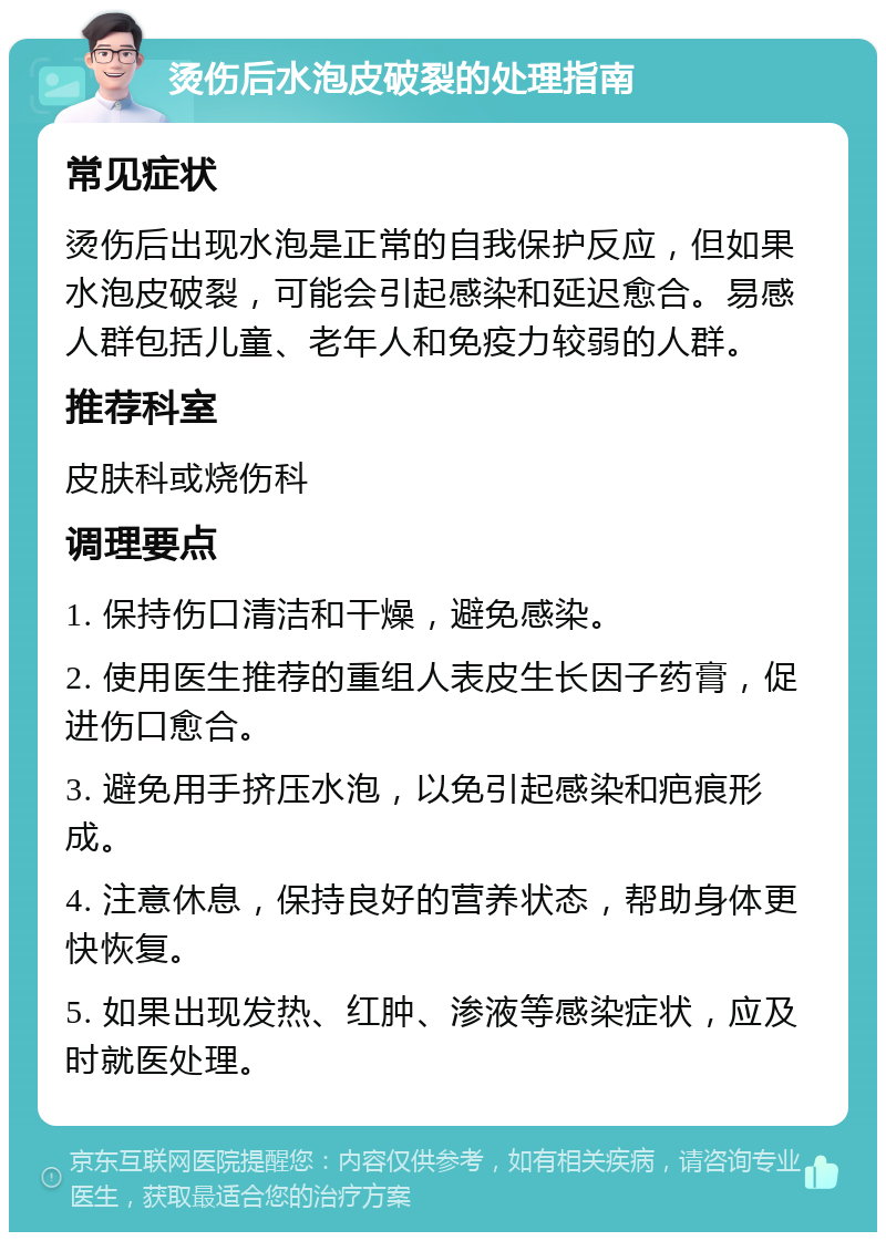 烫伤后水泡皮破裂的处理指南 常见症状 烫伤后出现水泡是正常的自我保护反应，但如果水泡皮破裂，可能会引起感染和延迟愈合。易感人群包括儿童、老年人和免疫力较弱的人群。 推荐科室 皮肤科或烧伤科 调理要点 1. 保持伤口清洁和干燥，避免感染。 2. 使用医生推荐的重组人表皮生长因子药膏，促进伤口愈合。 3. 避免用手挤压水泡，以免引起感染和疤痕形成。 4. 注意休息，保持良好的营养状态，帮助身体更快恢复。 5. 如果出现发热、红肿、渗液等感染症状，应及时就医处理。