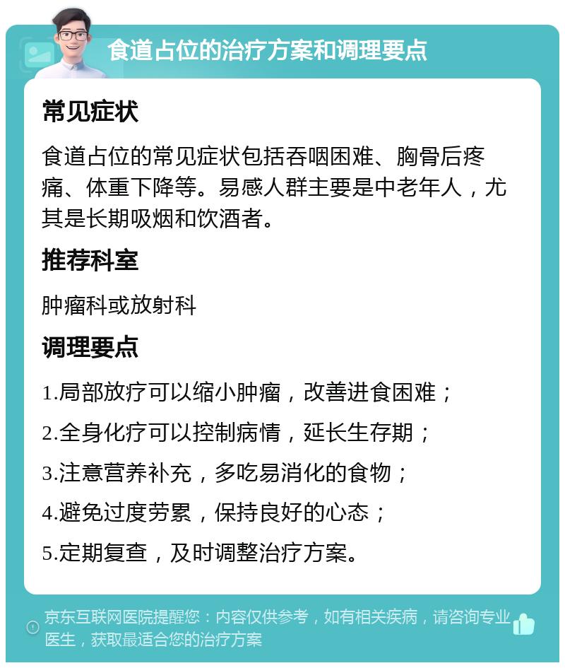 食道占位的治疗方案和调理要点 常见症状 食道占位的常见症状包括吞咽困难、胸骨后疼痛、体重下降等。易感人群主要是中老年人，尤其是长期吸烟和饮酒者。 推荐科室 肿瘤科或放射科 调理要点 1.局部放疗可以缩小肿瘤，改善进食困难； 2.全身化疗可以控制病情，延长生存期； 3.注意营养补充，多吃易消化的食物； 4.避免过度劳累，保持良好的心态； 5.定期复查，及时调整治疗方案。