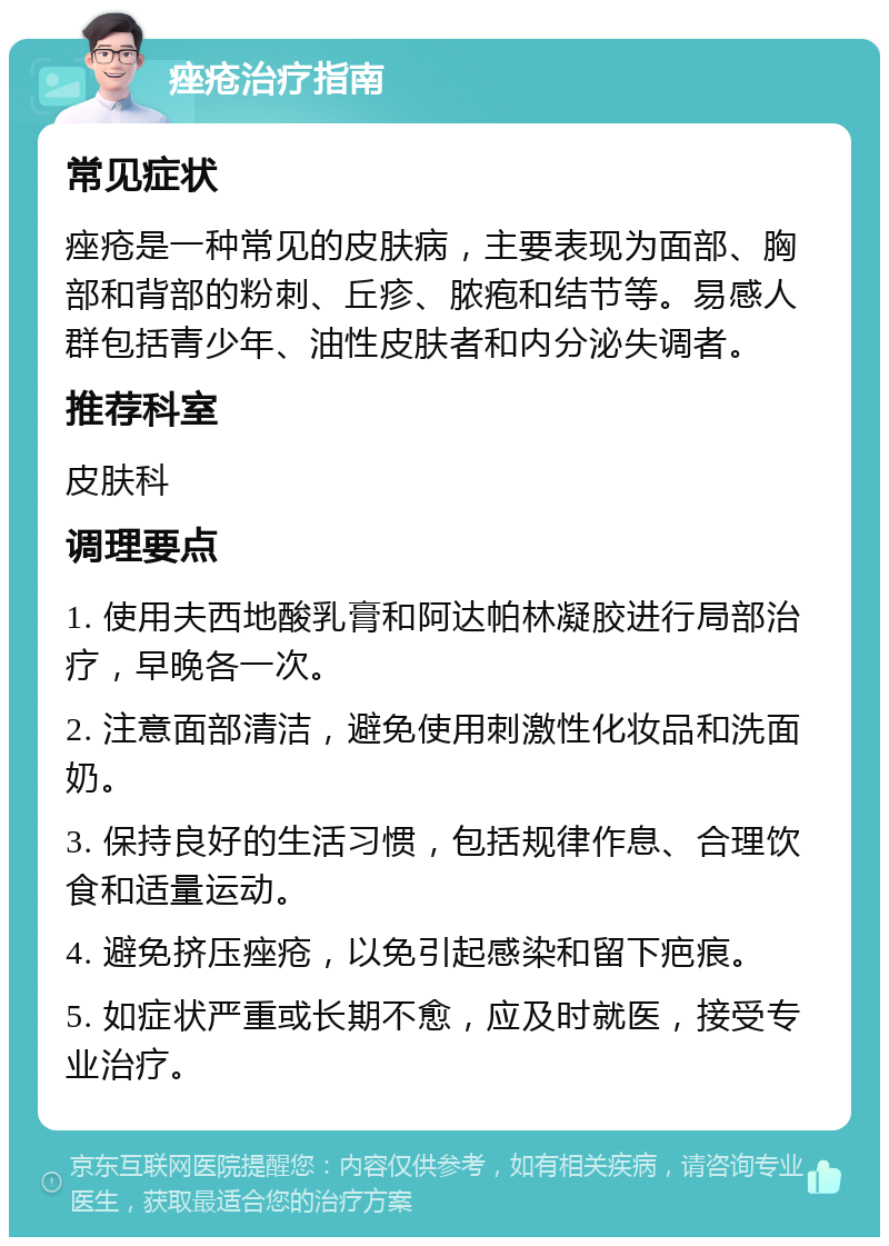 痤疮治疗指南 常见症状 痤疮是一种常见的皮肤病，主要表现为面部、胸部和背部的粉刺、丘疹、脓疱和结节等。易感人群包括青少年、油性皮肤者和内分泌失调者。 推荐科室 皮肤科 调理要点 1. 使用夫西地酸乳膏和阿达帕林凝胶进行局部治疗，早晚各一次。 2. 注意面部清洁，避免使用刺激性化妆品和洗面奶。 3. 保持良好的生活习惯，包括规律作息、合理饮食和适量运动。 4. 避免挤压痤疮，以免引起感染和留下疤痕。 5. 如症状严重或长期不愈，应及时就医，接受专业治疗。