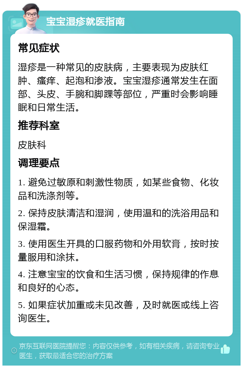 宝宝湿疹就医指南 常见症状 湿疹是一种常见的皮肤病，主要表现为皮肤红肿、瘙痒、起泡和渗液。宝宝湿疹通常发生在面部、头皮、手腕和脚踝等部位，严重时会影响睡眠和日常生活。 推荐科室 皮肤科 调理要点 1. 避免过敏原和刺激性物质，如某些食物、化妆品和洗涤剂等。 2. 保持皮肤清洁和湿润，使用温和的洗浴用品和保湿霜。 3. 使用医生开具的口服药物和外用软膏，按时按量服用和涂抹。 4. 注意宝宝的饮食和生活习惯，保持规律的作息和良好的心态。 5. 如果症状加重或未见改善，及时就医或线上咨询医生。